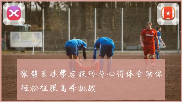 张静亲述攀岩技巧与心得体会助你轻松征服高峰挑战