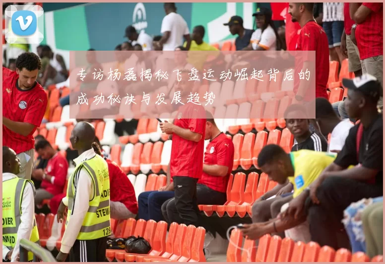 专访杨磊揭秘飞盘运动崛起背后的成功秘诀与发展趋势