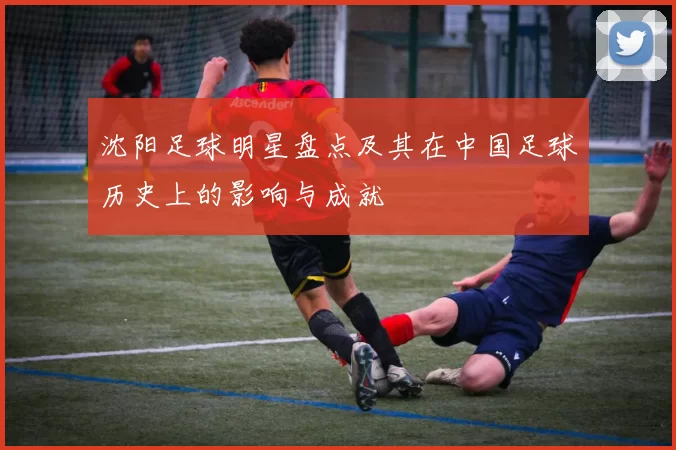 沈阳足球明星盘点及其在中国足球历史上的影响与成就