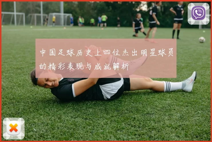 中国足球历史上四位杰出明星球员的精彩表现与成就解析